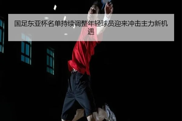 国足东亚杯名单持续调整年轻球员迎来冲击主力新机遇
