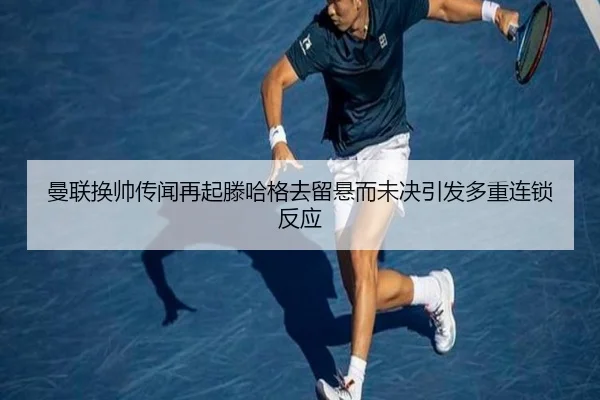 曼联换帅传闻再起滕哈格去留悬而未决引发多重连锁反应