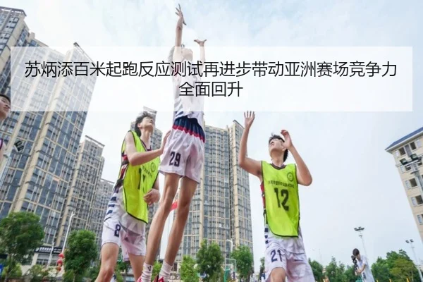 苏炳添百米起跑反应测试再进步带动亚洲赛场竞争力全面回升