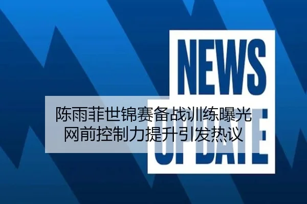 陈雨菲世锦赛备战训练曝光 网前控制力提升引发热议